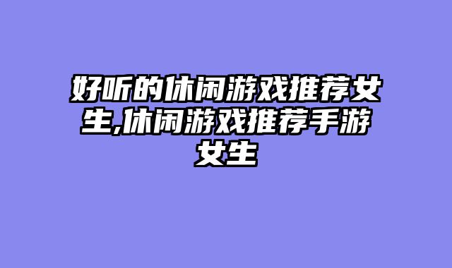 好听的休闲游戏推荐女生,休闲游戏推荐手游女生