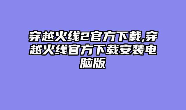 穿越火线2官方下载,穿越火线官方下载安装电脑版