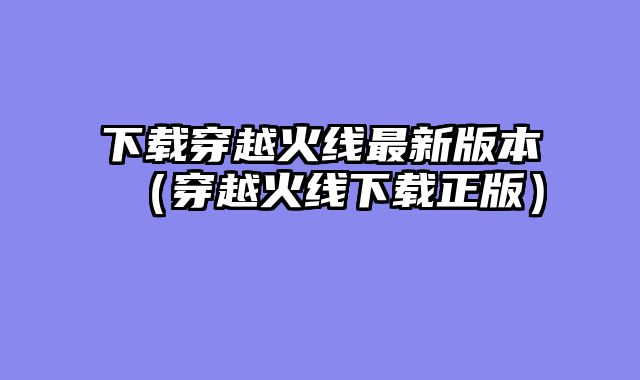 下载穿越火线最新版本(穿越火线下载正版)