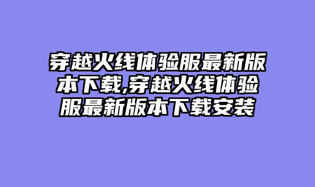 穿越火线体验服最新版本下载,穿越火线体验服最新版本下载安装