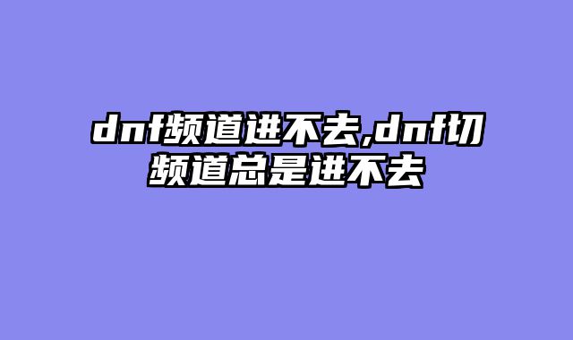 dnf频道进不去,dnf切频道总是进不去