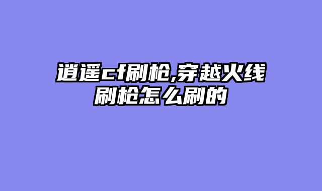 逍遥cf刷枪,穿越火线刷枪怎么刷的