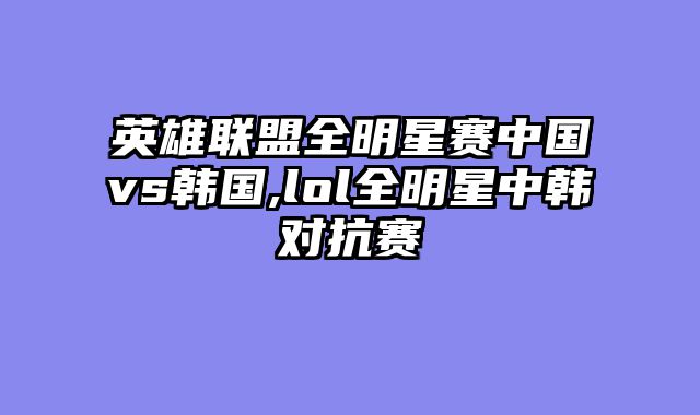 英雄联盟全明星赛中国vs韩国,lol全明星中韩对抗赛