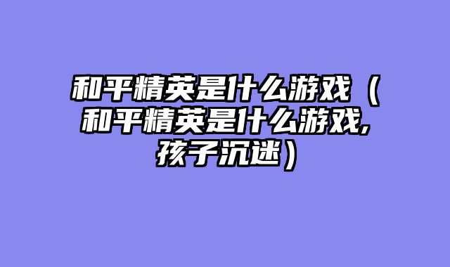 和平精英是什么游戏(和平精英是什么游戏,孩子沉迷)