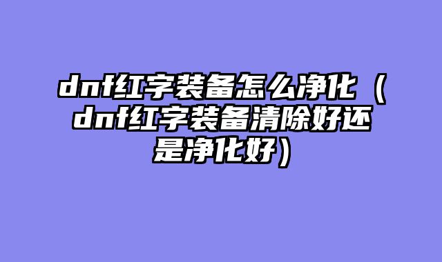 dnf红字装备怎么净化(dnf红字装备清除好还是净化好)