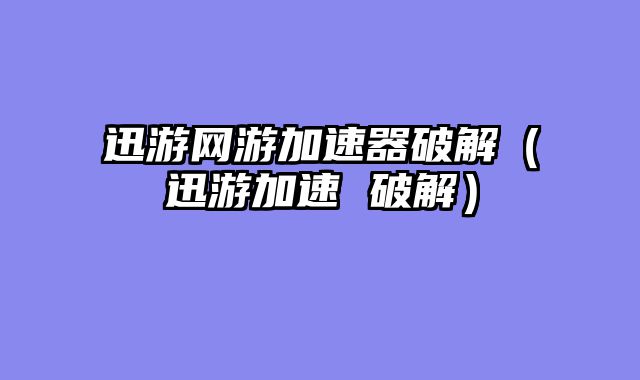 迅游网游加速器破解(迅游加速 破解)