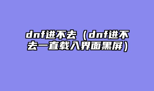 dnf进不去(dnf进不去一直载入界面黑屏)