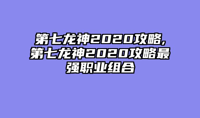 第七龙神2020攻略,第七龙神2020攻略最强职业组合