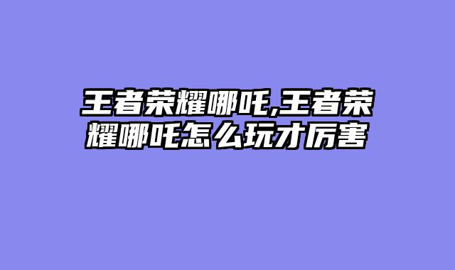 王者荣耀哪吒,王者荣耀哪吒怎么玩才厉害