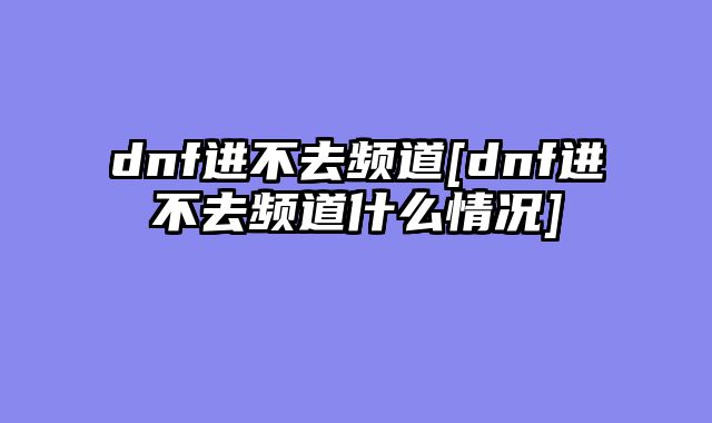 dnf进不去频道[dnf进不去频道什么情况]