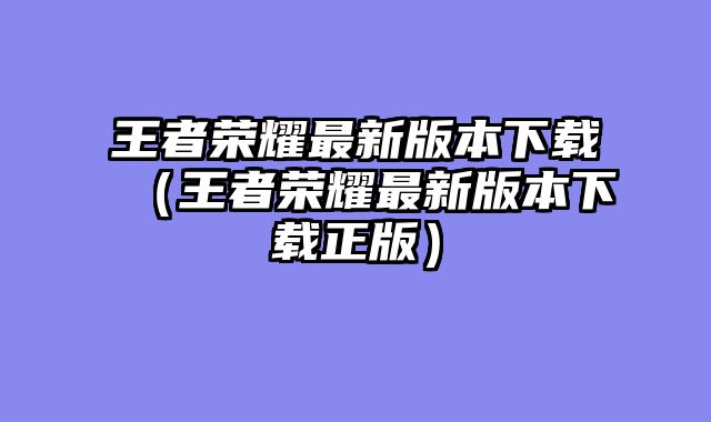 王者荣耀最新版本下载(王者荣耀最新版本下载正版)