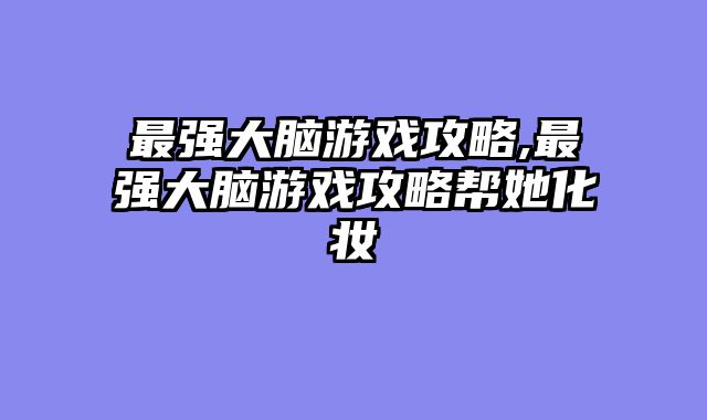 最强大脑游戏攻略,最强大脑游戏攻略帮她化妆