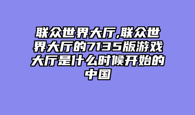 联众世界大厅,联众世界大厅的7135版游戏大厅是什么时候开始的中国
