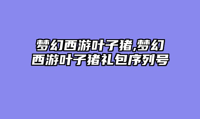 梦幻西游叶子猪,梦幻西游叶子猪礼包序列号