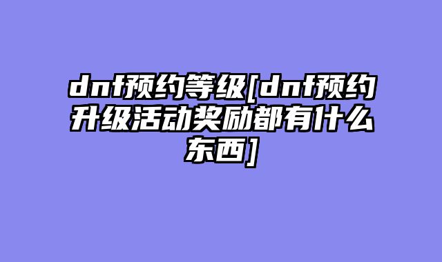 dnf预约等级[dnf预约升级活动奖励都有什么东西]