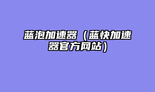 蓝泡加速器（蓝快加速器官方网站）