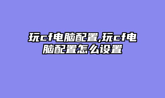 玩cf电脑配置,玩cf电脑配置怎么设置