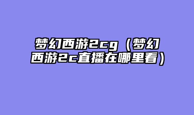 梦幻西游2cg(梦幻西游2c直播在哪里看)