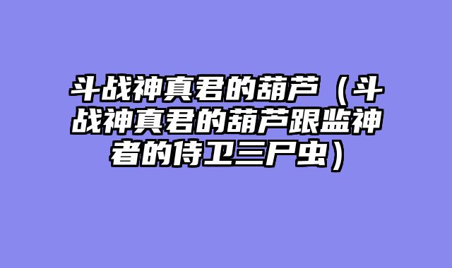 斗战神真君的葫芦(斗战神真君的葫芦跟监神者的侍卫三尸虫)