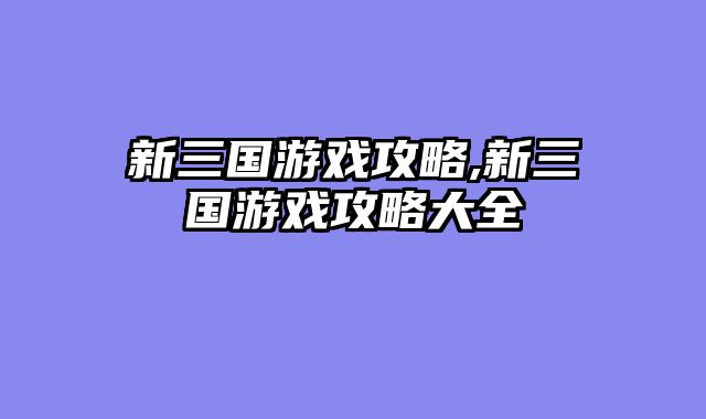 新三国游戏攻略,新三国游戏攻略大全