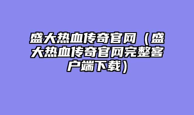 盛大热血传奇官网(盛大热血传奇官网完整客户端下载)