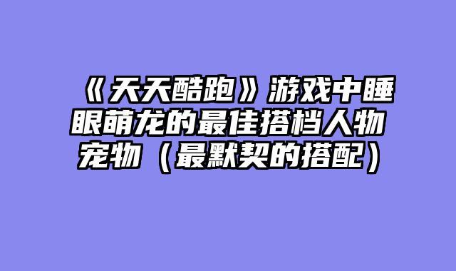 《天天酷跑》游戏中睡眼萌龙的最佳搭档人物宠物(最默契的搭配)