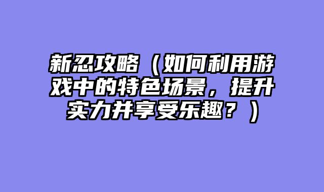 新忍攻略（如何利用游戏中的特色场景，提升实力并享受乐趣？）