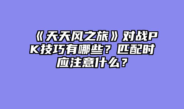 《天天风之旅》对战PK技巧有哪些？匹配时应注意什么？