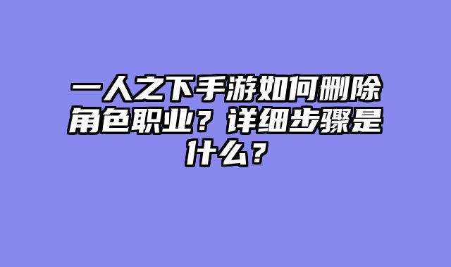 一人之下手游如何删除角色职业?详细步骤是什么?