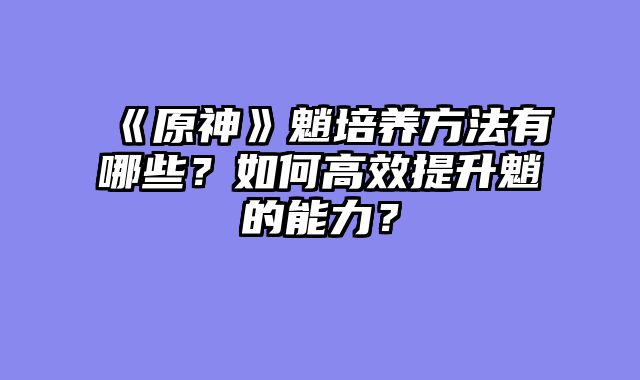 《原神》魈培养方法有哪些？如何高效提升魈的能力？