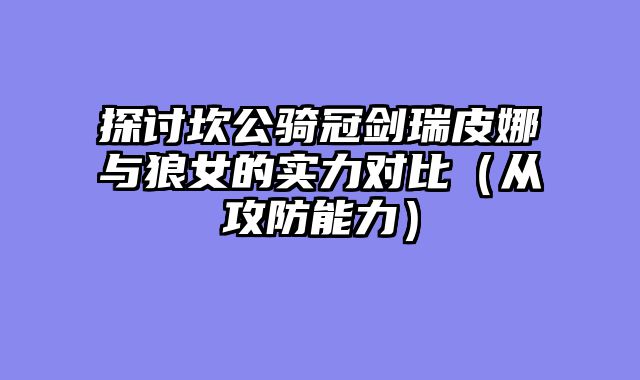探讨坎公骑冠剑瑞皮娜与狼女的实力对比（从攻防能力）