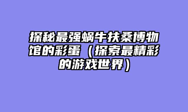 探秘最强蜗牛扶桑博物馆的彩蛋（探索最精彩的游戏世界）