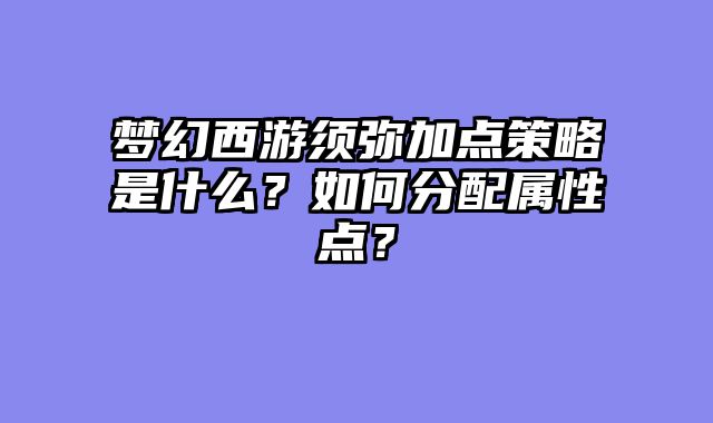 梦幻西游须弥加点策略是什么？如何分配属性点？
