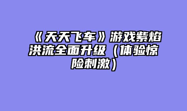 《天天飞车》游戏紫焰洪流全面升级（体验惊险刺激）