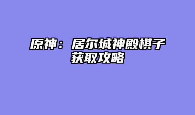 原神：居尔城神殿棋子获取攻略