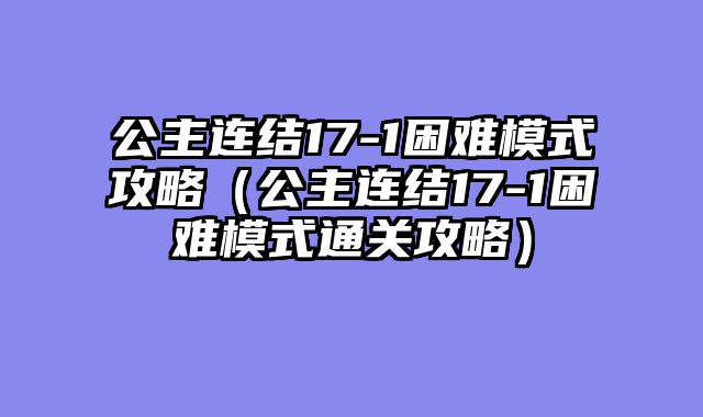公主连结17-1困难模式攻略(公主连结17-1困难模式通关攻略)