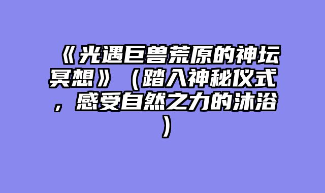《光遇巨兽荒原的神坛冥想》(踏入神秘仪式,感受自然之力的沐浴)