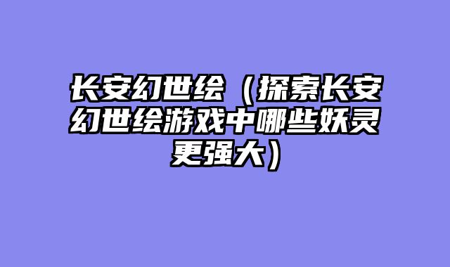 长安幻世绘(探索长安幻世绘游戏中哪些妖灵更强大)