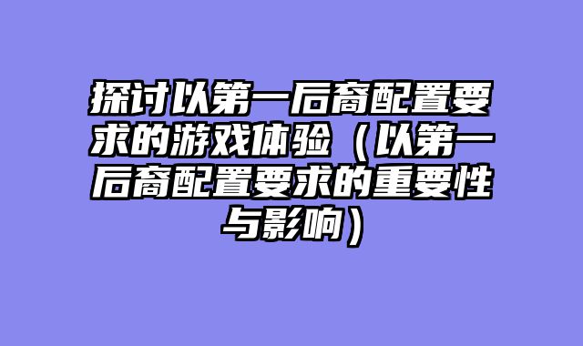 探讨以第一后裔配置要求的游戏体验(以第一后裔配置要求的重要性与影响)