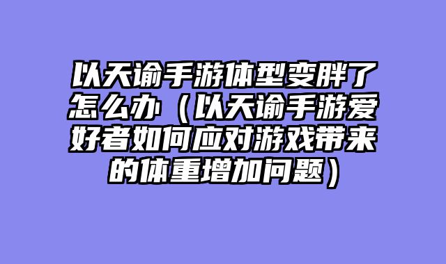 以天谕手游体型变胖了怎么办（以天谕手游爱好者如何应对游戏带来的体重增加问题）