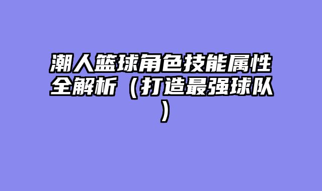 潮人篮球角色技能属性全解析(打造最强球队)