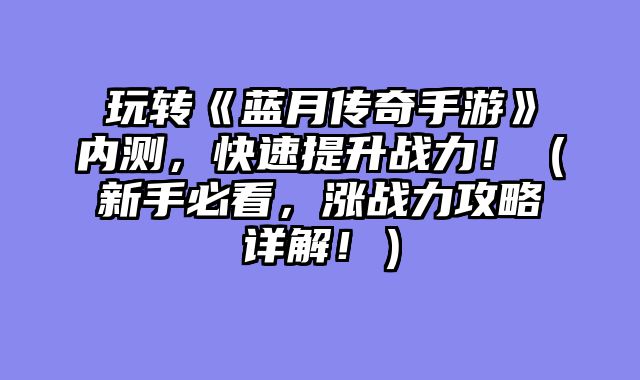 玩转《蓝月传奇手游》内测，快速提升战力！（新手必看，涨战力攻略详解！）