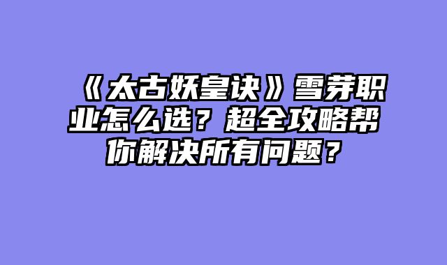 《太古妖皇诀》雪芽职业怎么选？超全攻略帮你解决所有问题？