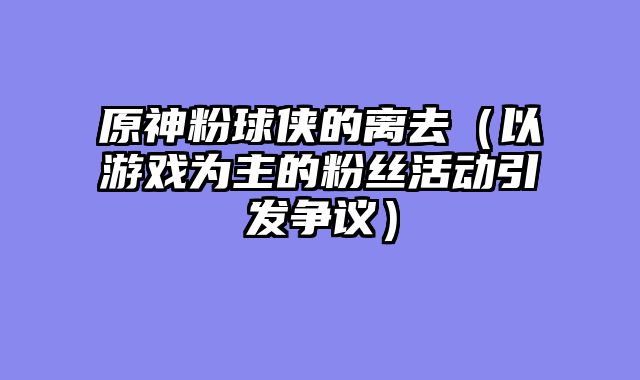 原神粉球侠的离去(以游戏为主的粉丝活动引发争议)