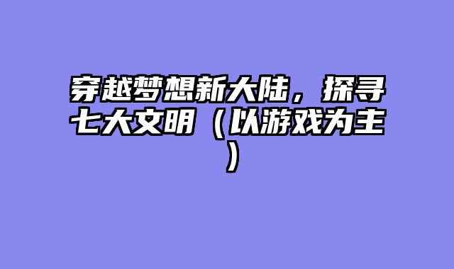 穿越梦想新大陆,探寻七大文明(以游戏为主)