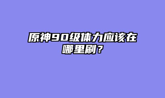 原神90级体力应该在哪里刷？