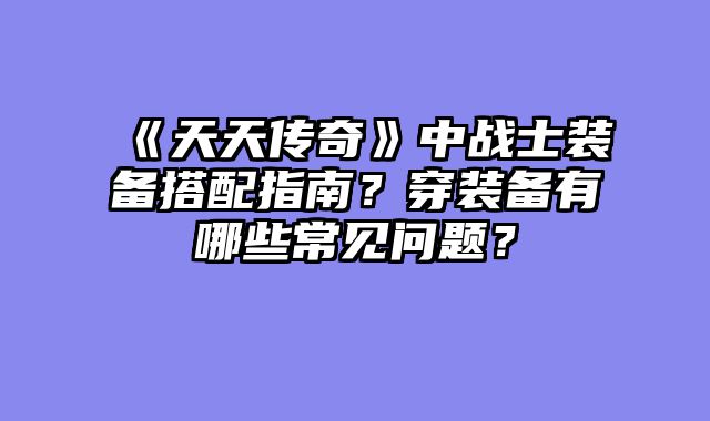 《天天传奇》中战士装备搭配指南?穿装备有哪些常见问题?