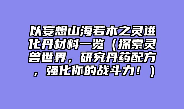 以妄想山海若木之灵进化丹材料一览（探索灵兽世界，研究丹药配方，强化你的战斗力！）