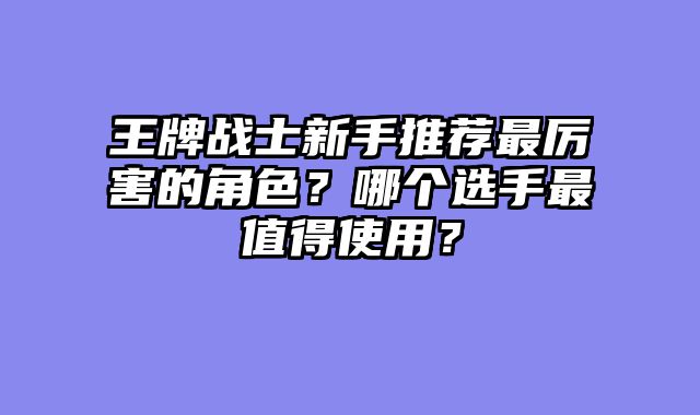 王牌战士新手推荐最厉害的角色?哪个选手最值得使用?