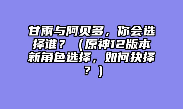 甘雨与阿贝多,你会选择谁?(原神12版本新角色选择,如何抉择?)
